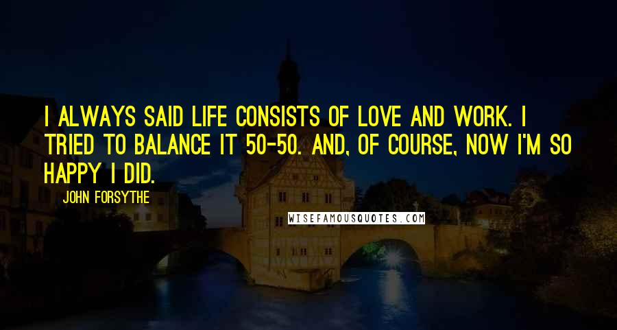 John Forsythe quotes: I always said life consists of love and work. I tried to balance it 50-50. And, of course, now I'm so happy I did. John Forsythe quotes: I always said life consists of love and work. I tried to balance it 50-50. And, of course, now I'm so happy I did.