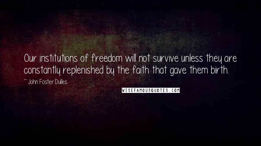 John Foster Dulles quotes: Our institutions of freedom will not survive unless they are constantly replenished by the faith that gave them birth.