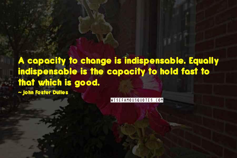 John Foster Dulles quotes: A capacity to change is indispensable. Equally indispensable is the capacity to hold fast to that which is good.