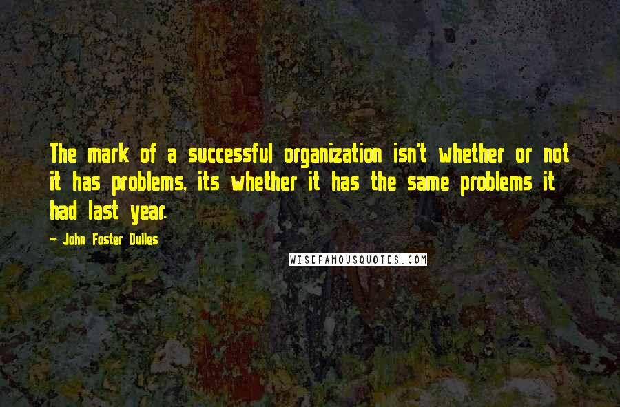 John Foster Dulles quotes: The mark of a successful organization isn't whether or not it has problems, its whether it has the same problems it had last year.