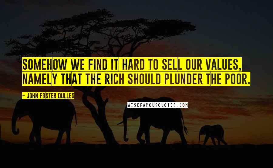 John Foster Dulles quotes: Somehow we find it hard to sell our values, namely that the rich should plunder the poor.