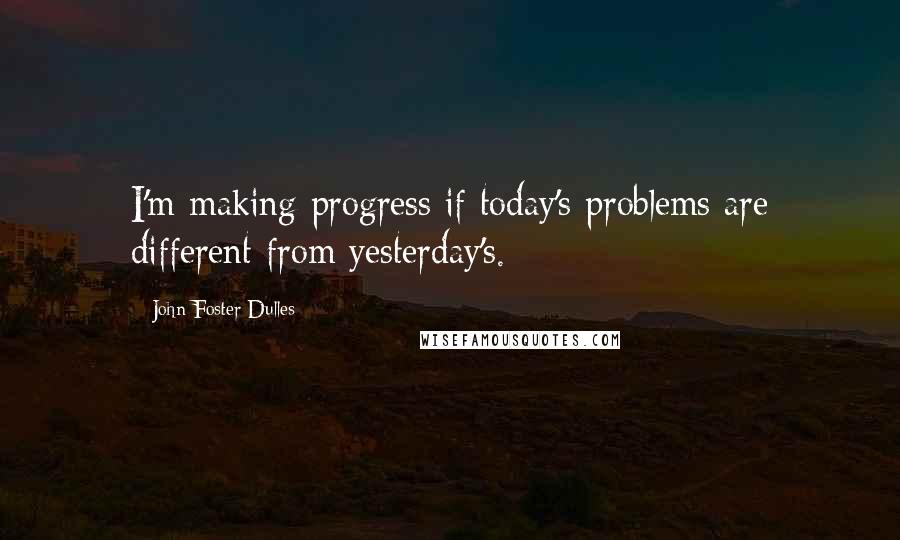 John Foster Dulles quotes: I'm making progress if today's problems are different from yesterday's.