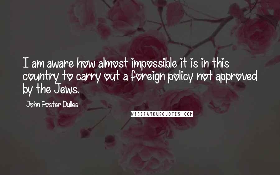 John Foster Dulles quotes: I am aware how almost impossible it is in this country to carry out a foreign policy not approved by the Jews.