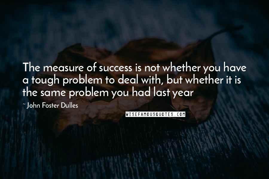 John Foster Dulles quotes: The measure of success is not whether you have a tough problem to deal with, but whether it is the same problem you had last year