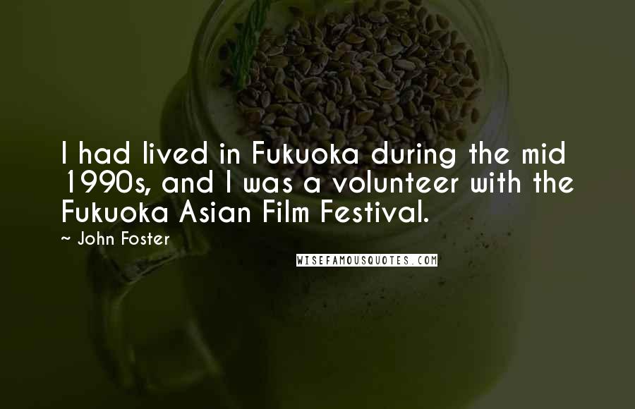 John Foster quotes: I had lived in Fukuoka during the mid 1990s, and I was a volunteer with the Fukuoka Asian Film Festival. John Foster quotes: I had lived in Fukuoka during the mid 1990s, and I was a volunteer with the Fukuoka Asian Film Festival.