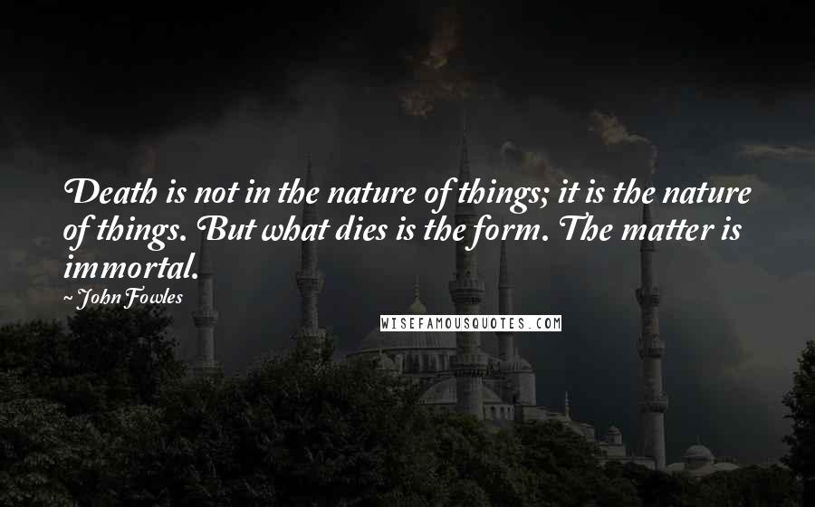 John Fowles quotes: Death is not in the nature of things; it is the nature of things. But what dies is the form. The matter is immortal.