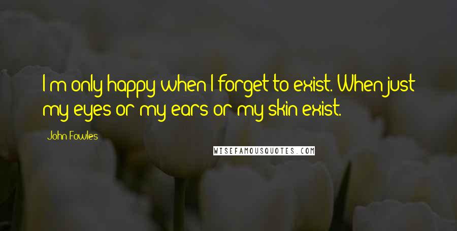 John Fowles quotes: I'm only happy when I forget to exist. When just my eyes or my ears or my skin exist.