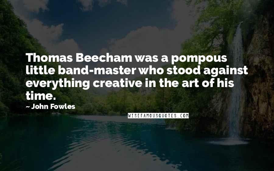 John Fowles quotes: Thomas Beecham was a pompous little band-master who stood against everything creative in the art of his time.