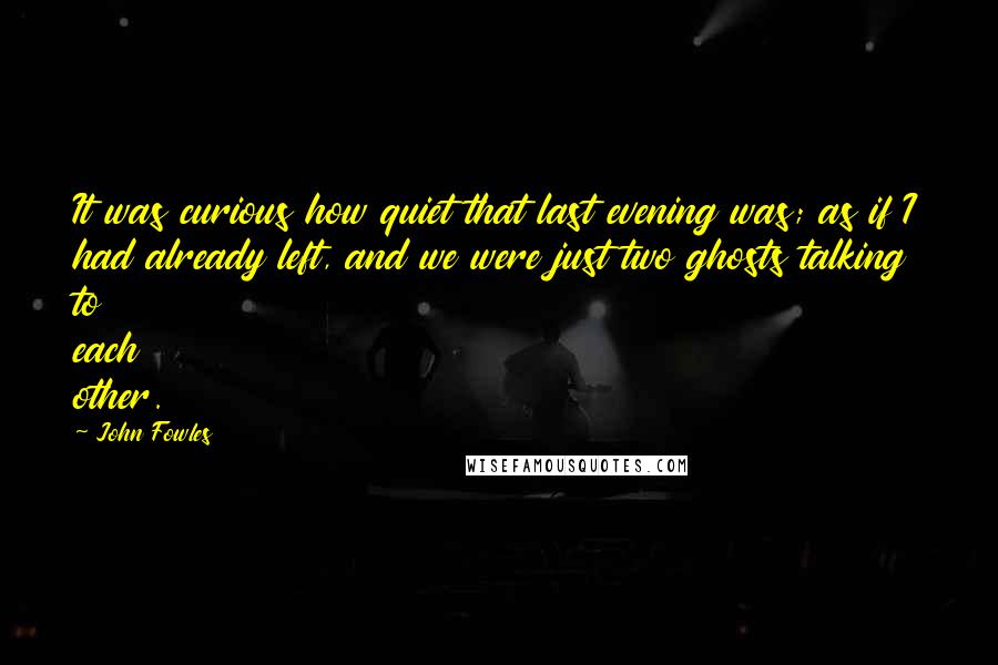 John Fowles quotes: It was curious how quiet that last evening was; as if I had already left, and we were just two ghosts talking to each other.