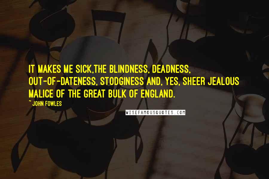 John Fowles quotes: It makes me sick,the blindness, deadness, out-of-dateness, stodginess and, yes, sheer jealous malice of the great bulk of England.