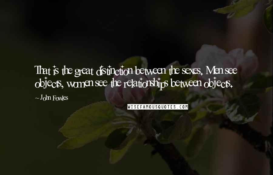 John Fowles quotes: That is the great distinction between the sexes. Men see objects, women see the relationships between objects.