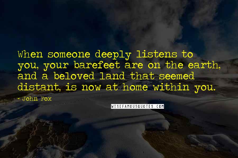 John Fox quotes: When someone deeply listens to you, your barefeet are on the earth, and a beloved land that seemed distant, is now at home within you. John Fox quotes: When someone deeply listens to you, your barefeet are on the earth, and a beloved land that seemed distant, is now at home within you.