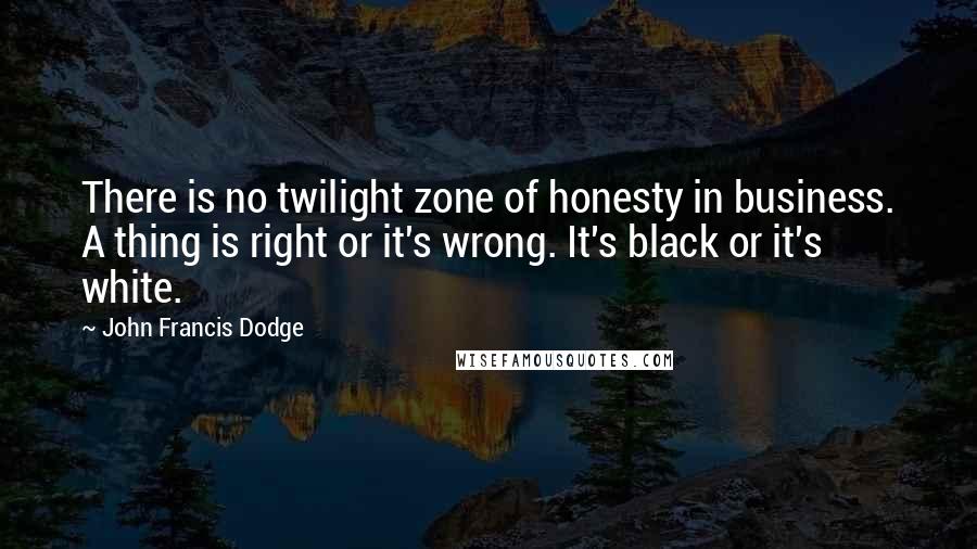 John Francis Dodge quotes: There is no twilight zone of honesty in business. A thing is right or it's wrong. It's black or it's white.