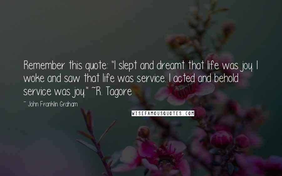 John Franklin Graham quotes: Remember this quote: "I slept and dreamt that life was joy. I woke and saw that life was service. I acted and behold service was joy." ~R. Tagore