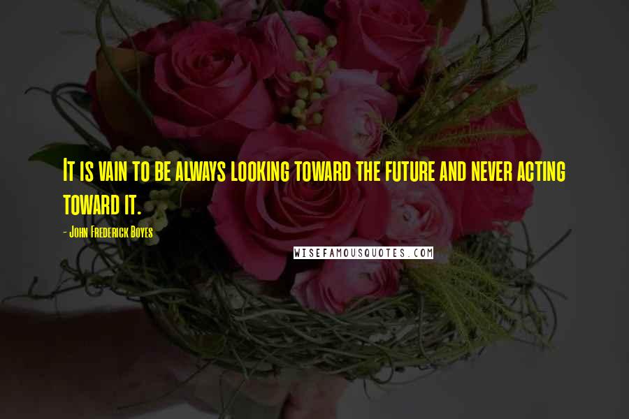 John Frederick Boyes quotes: It is vain to be always looking toward the future and never acting toward it.