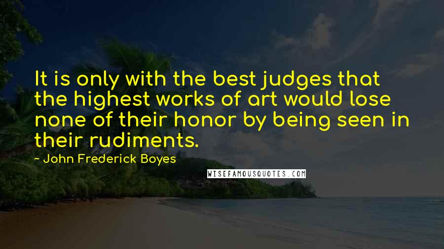John Frederick Boyes quotes: It is only with the best judges that the highest works of art would lose none of their honor by being seen in their rudiments.