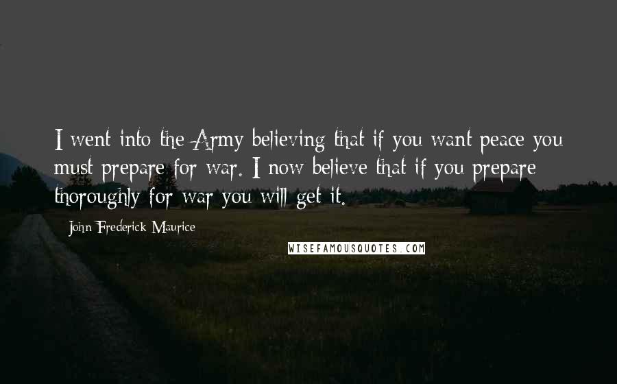 John Frederick Maurice quotes: I went into the Army believing that if you want peace you must prepare for war. I now believe that if you prepare thoroughly for war you will get it. John Frederick Maurice quotes: I went into the Army believing that if you want peace you must prepare for war. I now believe that if you prepare thoroughly for war you will get it.