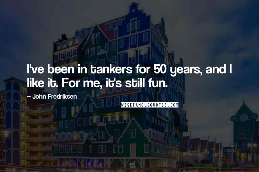 John Fredriksen quotes: I've been in tankers for 50 years, and I like it. For me, it's still fun.