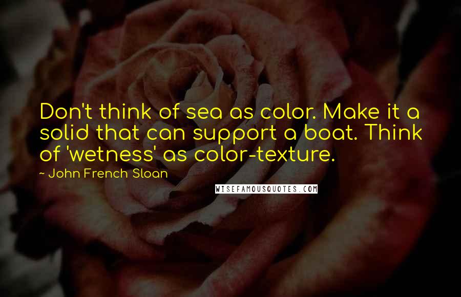 John French Sloan quotes: Don't think of sea as color. Make it a solid that can support a boat. Think of 'wetness' as color-texture.