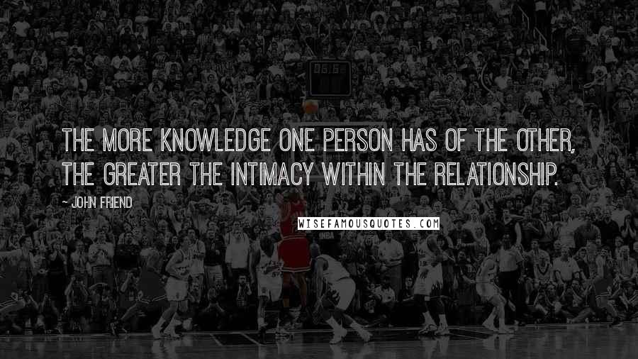 John Friend quotes: The more knowledge one person has of the other, the greater the intimacy within the relationship.
