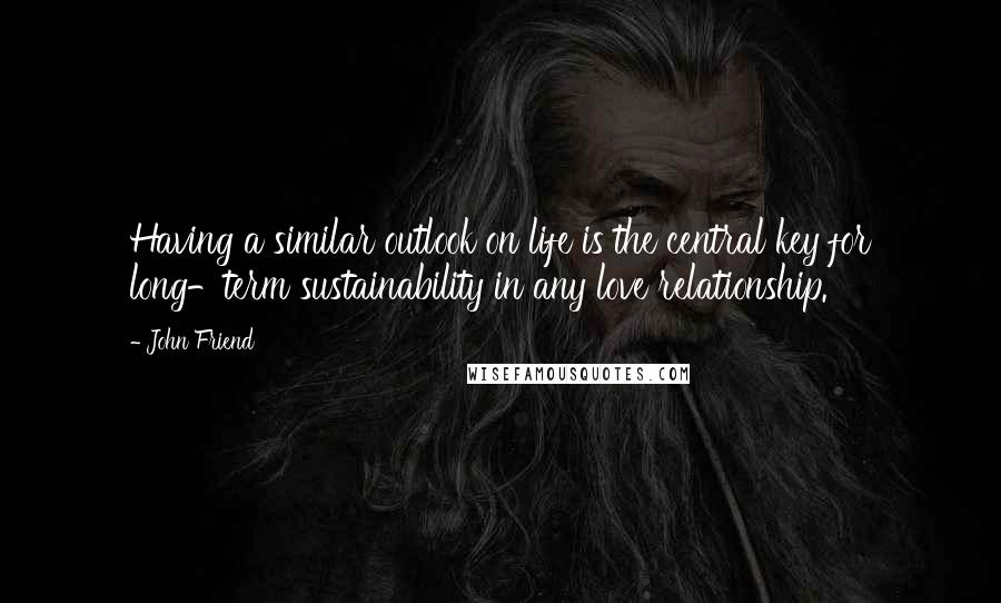 John Friend quotes: Having a similar outlook on life is the central key for long-term sustainability in any love relationship. John Friend quotes: Having a similar outlook on life is the central key for long-term sustainability in any love relationship.