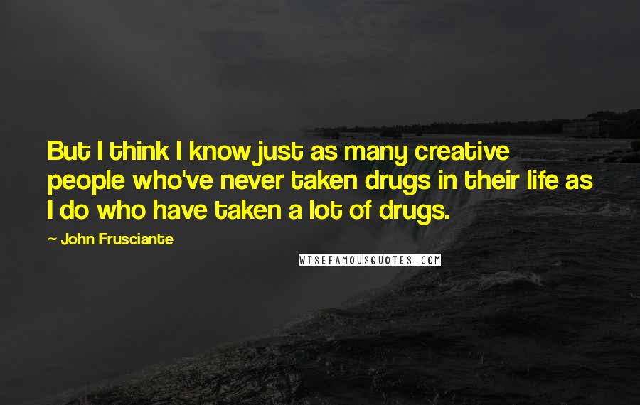 John Frusciante quotes: But I think I know just as many creative people who've never taken drugs in their life as I do who have taken a lot of drugs.