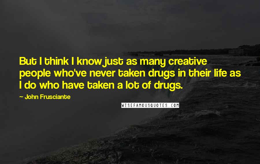 John Frusciante quotes: But I think I know just as many creative people who've never taken drugs in their life as I do who have taken a lot of drugs. John Frusciante quotes: But I think I know just as many creative people who've never taken drugs in their life as I do who have taken a lot of drugs.