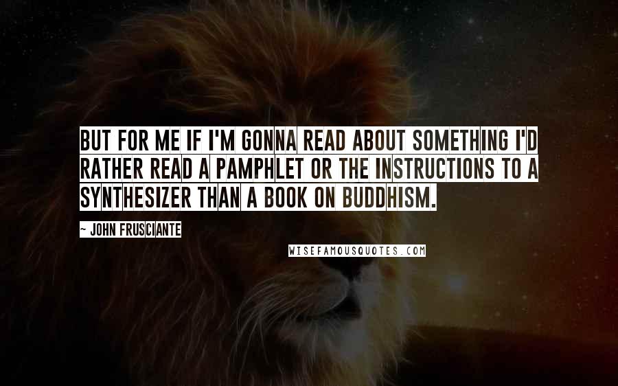 John Frusciante quotes: But for me if I'm gonna read about something I'd rather read a pamphlet or the instructions to a synthesizer than a book on Buddhism. John Frusciante quotes: But for me if I'm gonna read about something I'd rather read a pamphlet or the instructions to a synthesizer than a book on Buddhism.