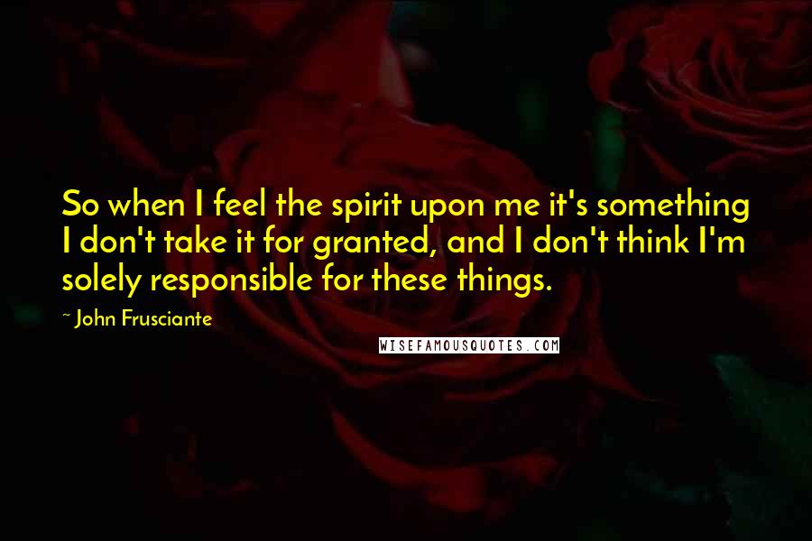 John Frusciante quotes: So when I feel the spirit upon me it's something I don't take it for granted, and I don't think I'm solely responsible for these things. John Frusciante quotes: So when I feel the spirit upon me it's something I don't take it for granted, and I don't think I'm solely responsible for these things.
