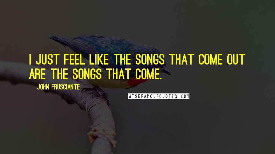 John Frusciante quotes: I just feel like the songs that come out are the songs that come.
