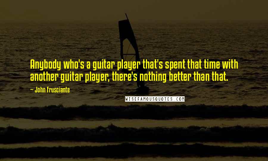 John Frusciante quotes: Anybody who's a guitar player that's spent that time with another guitar player, there's nothing better than that. John Frusciante quotes: Anybody who's a guitar player that's spent that time with another guitar player, there's nothing better than that.