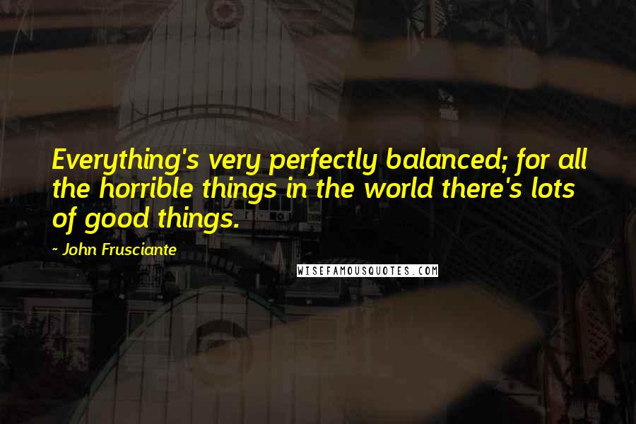John Frusciante quotes: Everything's very perfectly balanced; for all the horrible things in the world there's lots of good things. John Frusciante quotes: Everything's very perfectly balanced; for all the horrible things in the world there's lots of good things.