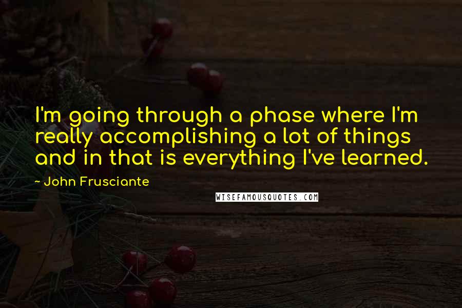 John Frusciante quotes: I'm going through a phase where I'm really accomplishing a lot of things and in that is everything I've learned. John Frusciante quotes: I'm going through a phase where I'm really accomplishing a lot of things and in that is everything I've learned.