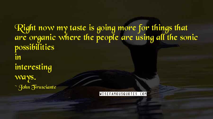John Frusciante quotes: Right now my taste is going more for things that are organic where the people are using all the sonic possibilities in interesting ways. John Frusciante quotes: Right now my taste is going more for things that are organic where the people are using all the sonic possibilities in interesting ways.