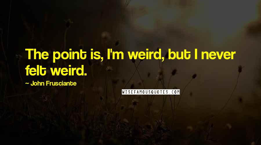John Frusciante quotes: The point is, I'm weird, but I never felt weird.