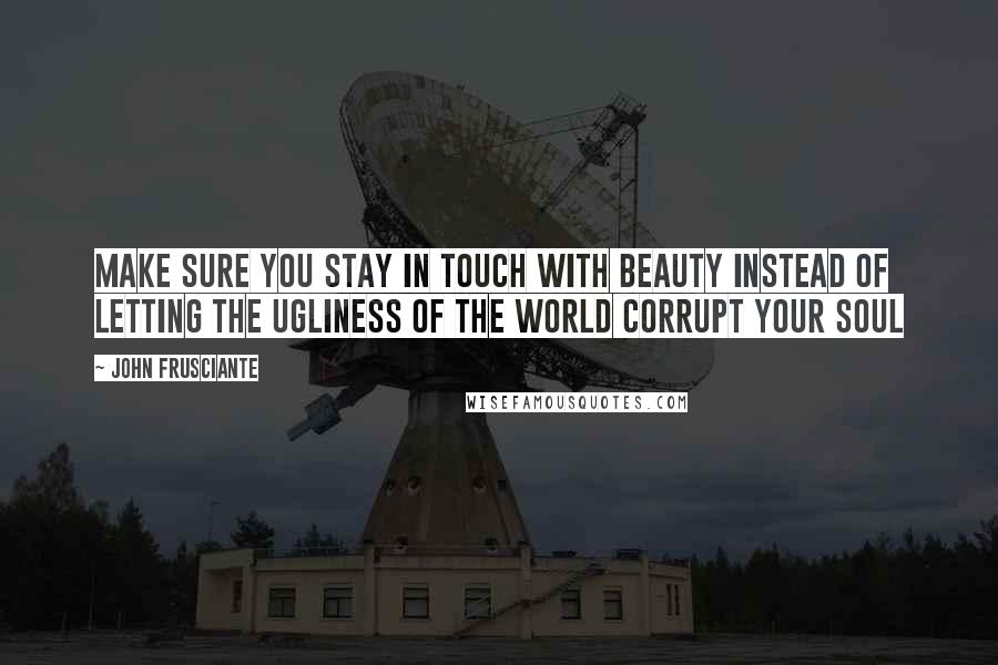 John Frusciante quotes: Make sure you stay in touch with beauty instead of letting the ugliness of the world corrupt your soul John Frusciante quotes: Make sure you stay in touch with beauty instead of letting the ugliness of the world corrupt your soul