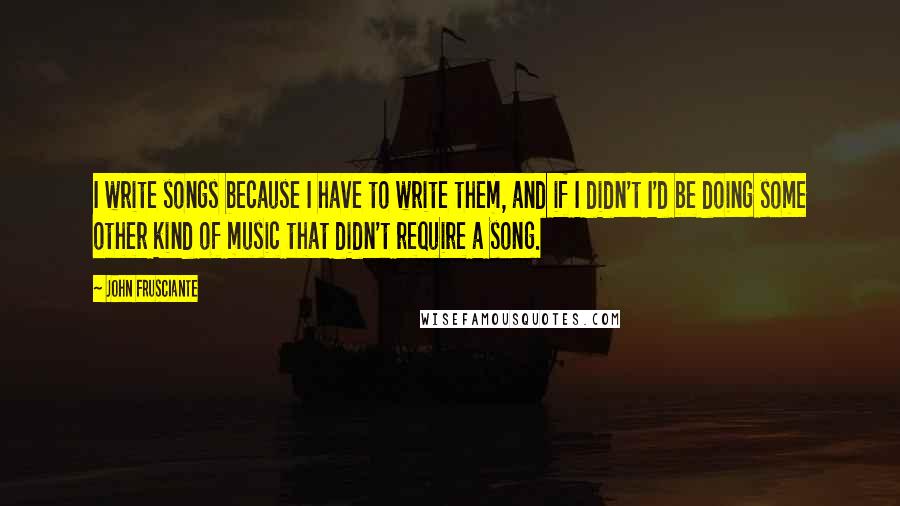 John Frusciante quotes: I write songs because I have to write them, and if I didn't I'd be doing some other kind of music that didn't require a song. John Frusciante quotes: I write songs because I have to write them, and if I didn't I'd be doing some other kind of music that didn't require a song.