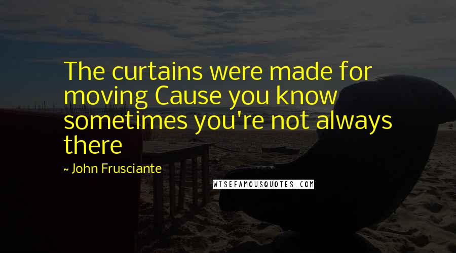 John Frusciante quotes: The curtains were made for moving Cause you know sometimes you're not always there