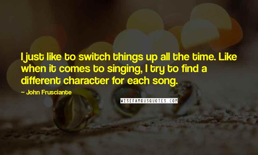 John Frusciante quotes: I just like to switch things up all the time. Like when it comes to singing, I try to find a different character for each song.