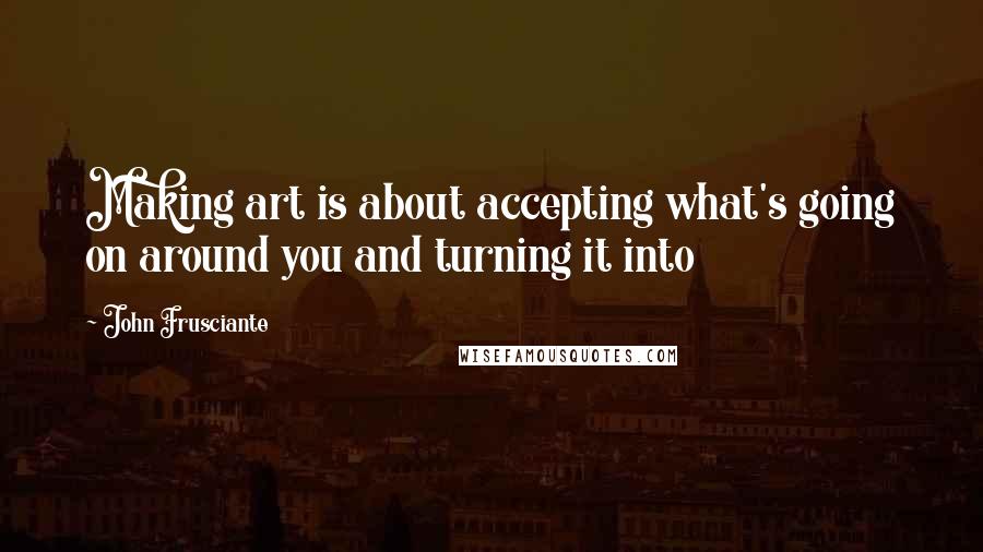 John Frusciante quotes: Making art is about accepting what's going on around you and turning it into