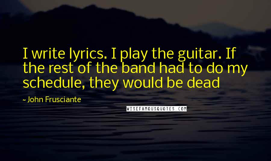 John Frusciante quotes: I write lyrics. I play the guitar. If the rest of the band had to do my schedule, they would be dead John Frusciante quotes: I write lyrics. I play the guitar. If the rest of the band had to do my schedule, they would be dead
