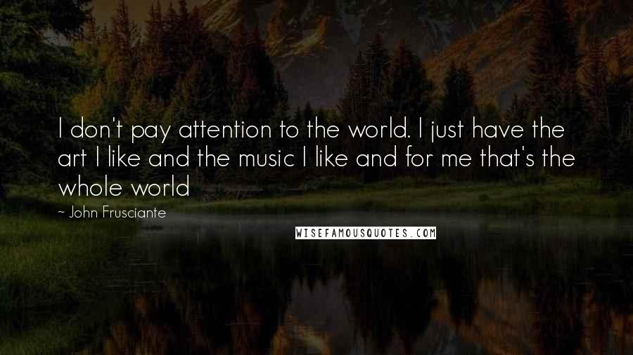 John Frusciante quotes: I don't pay attention to the world. I just have the art I like and the music I like and for me that's the whole world John Frusciante quotes: I don't pay attention to the world. I just have the art I like and the music I like and for me that's the whole world
