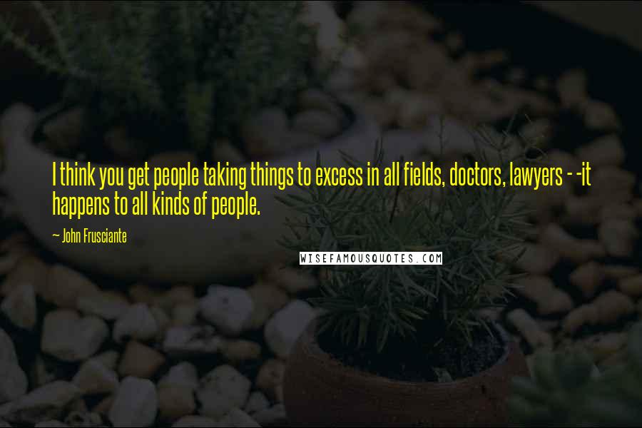 John Frusciante quotes: I think you get people taking things to excess in all fields, doctors, lawyers - -it happens to all kinds of people.