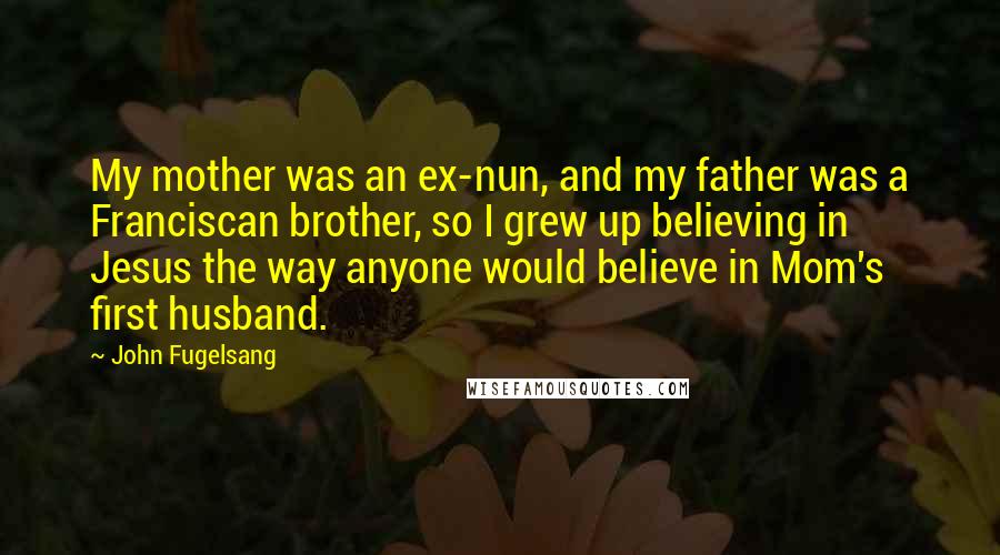 John Fugelsang quotes: My mother was an ex-nun, and my father was a Franciscan brother, so I grew up believing in Jesus the way anyone would believe in Mom's first husband. John Fugelsang quotes: My mother was an ex-nun, and my father was a Franciscan brother, so I grew up believing in Jesus the way anyone would believe in Mom's first husband.