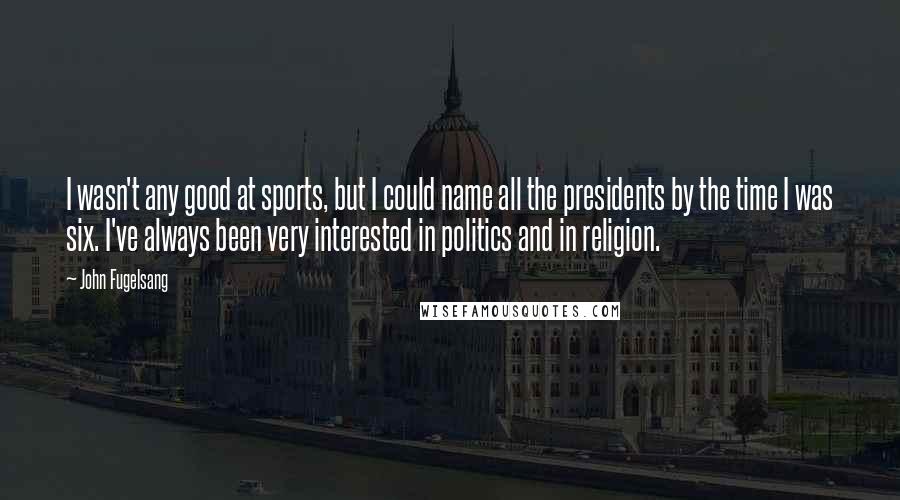 John Fugelsang quotes: I wasn't any good at sports, but I could name all the presidents by the time I was six. I've always been very interested in politics and in religion. John Fugelsang quotes: I wasn't any good at sports, but I could name all the presidents by the time I was six. I've always been very interested in politics and in religion.