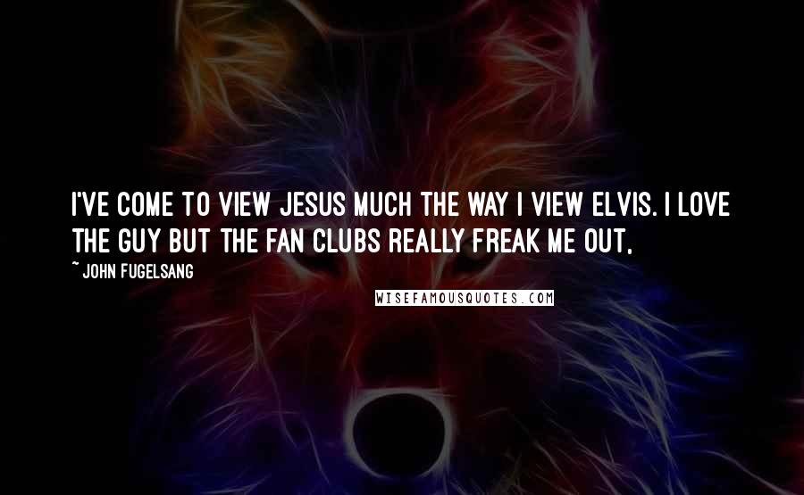 John Fugelsang quotes: I've come to view Jesus much the way I view Elvis. I love the guy but the fan clubs really freak me out,