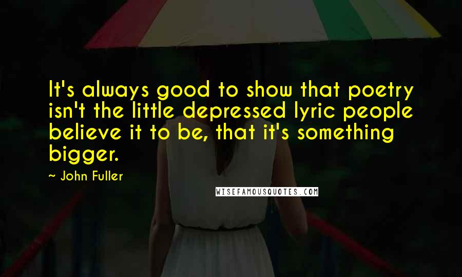 John Fuller quotes: It's always good to show that poetry isn't the little depressed lyric people believe it to be, that it's something bigger.