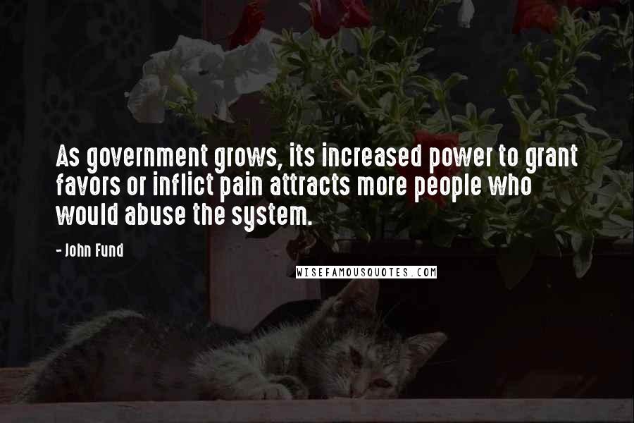 John Fund quotes: As government grows, its increased power to grant favors or inflict pain attracts more people who would abuse the system. John Fund quotes: As government grows, its increased power to grant favors or inflict pain attracts more people who would abuse the system.