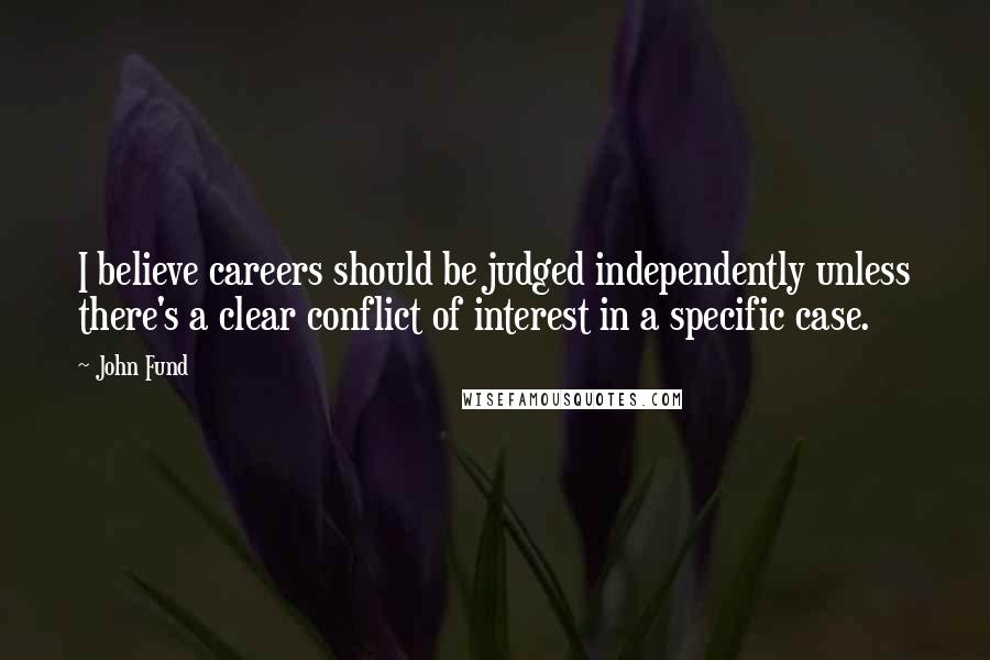 John Fund quotes: I believe careers should be judged independently unless there's a clear conflict of interest in a specific case. John Fund quotes: I believe careers should be judged independently unless there's a clear conflict of interest in a specific case.