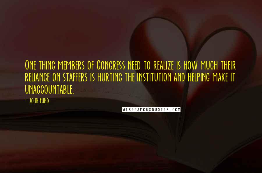 John Fund quotes: One thing members of Congress need to realize is how much their reliance on staffers is hurting the institution and helping make it unaccountable. John Fund quotes: One thing members of Congress need to realize is how much their reliance on staffers is hurting the institution and helping make it unaccountable.